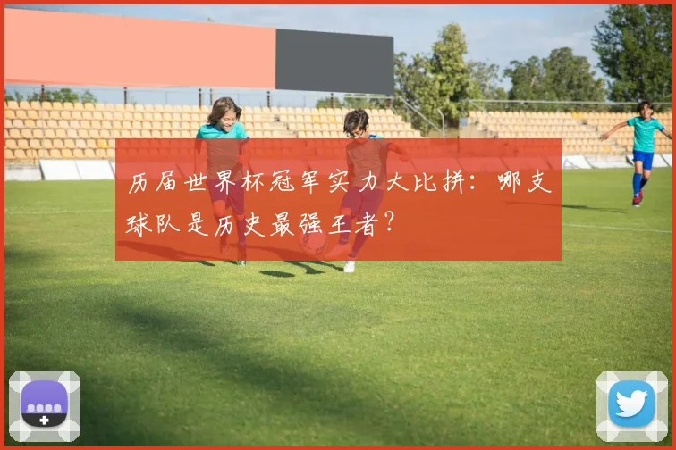 历届世界杯冠军实力大比拼：哪支球队是历史最强王者？