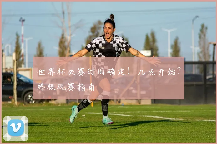 世界杯决赛时间确定！几点开始？终极观赛指南