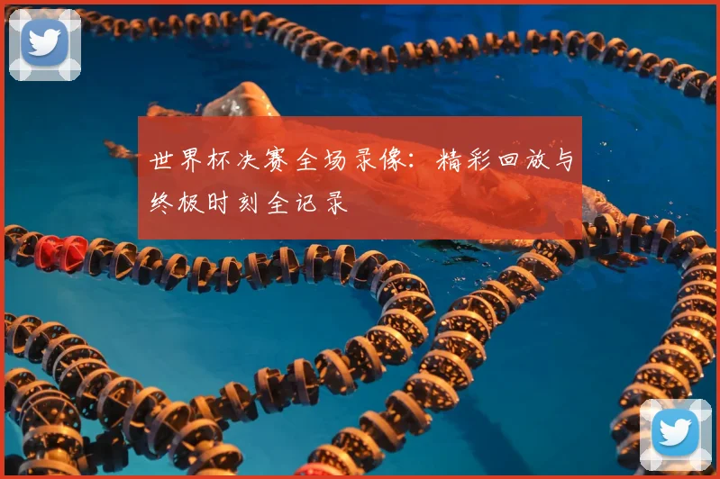 世界杯决赛全场录像：精彩回放与终极时刻全记录