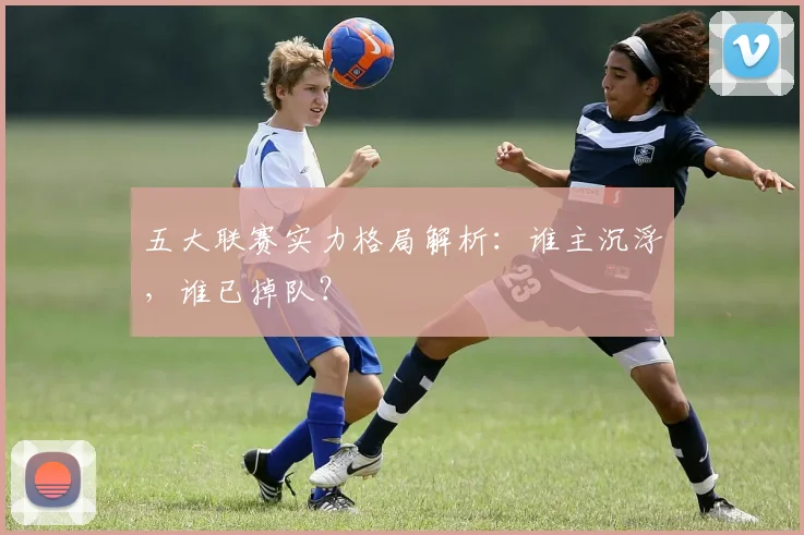 五大联赛实力格局解析：谁主沉浮，谁已掉队？