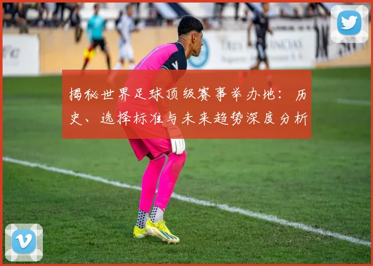 揭秘世界足球顶级赛事举办地：历史、选择标准与未来趋势深度分析