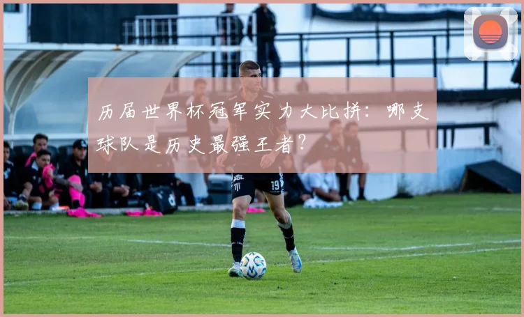 历届世界杯冠军实力大比拼：哪支球队是历史最强王者？