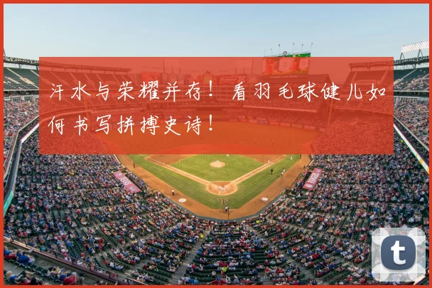 汗水与荣耀并存！看羽毛球健儿如何书写拼搏史诗！
